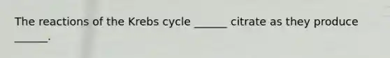 The reactions of the Krebs cycle ______ citrate as they produce ______.