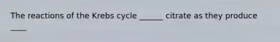 The reactions of the Krebs cycle ______ citrate as they produce ____