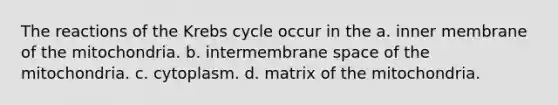 The reactions of the Krebs cycle occur in the a. inner membrane of the mitochondria. b. intermembrane space of the mitochondria. c. cytoplasm. d. matrix of the mitochondria.