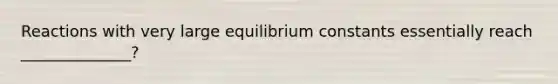 Reactions with very large equilibrium constants essentially reach ______________?