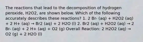 The reactions that lead to the decomposition of hydrogen peroxide, H2O2, are shown below. Which of the following accurately describes these reactions? 1. 2 Br- (aq) + H2O2 (aq) + 2 H+ (aq) → Br2 (aq) + 2 H2O (l) 2. Br2 (aq) + H2O2 (aq) → 2 Br- (aq) + 2 H+ (aq) + O2 (g) Overall Reaction: 2 H2O2 (aq) → O2 (g) + 2 H2O (l)