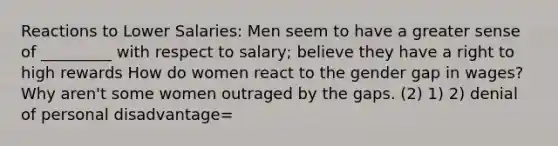 Reactions to Lower Salaries: Men seem to have a greater sense of _________ with respect to salary; believe they have a right to high rewards How do women react to the gender gap in wages? Why aren't some women outraged by the gaps. (2) 1) 2) denial of personal disadvantage=