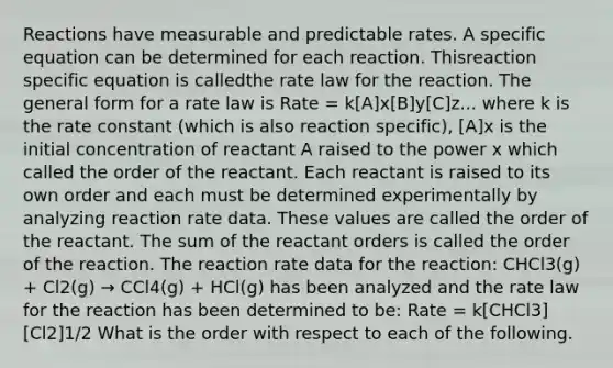 Reactions have measurable and predictable rates. A specific equation can be determined for each reaction. Thisreaction specific equation is calledthe rate law for the reaction. The general form for a rate law is Rate = k[A]x[B]y[C]z... where k is the rate constant (which is also reaction specific), [A]x is the initial concentration of reactant A raised to the power x which called the order of the reactant. Each reactant is raised to its own order and each must be determined experimentally by analyzing reaction rate data. These values are called the order of the reactant. The sum of the reactant orders is called the order of the reaction. The reaction rate data for the reaction: CHCl3(g) + Cl2(g) → CCl4(g) + HCl(g) has been analyzed and the rate law for the reaction has been determined to be: Rate = k[CHCl3][Cl2]1/2 What is the order with respect to each of the following.