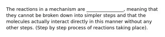 The reactions in a mechanism are ________________, meaning that they cannot be broken down into simpler steps and that the molecules actually interact directly in this manner without any other steps. (Step by step process of reactions taking place).