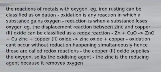 the reactions of metals with oxygen, eg. iron rusting can be classified as oxidation - oxidation is any reaction in which a substance gains oxygen - reduction is when a substance loses oxygen eg. the displacement reaction between zinc and copper (II) oxide can be classified as a redox reaction - Zn + CuO -> ZnO + Cu zinc + copper (II) oxide -> zinc oxide + copper - oxidation cant occur without reduction happening simultaneously hence these are called redox reactions - the copper (II) oxide supplies the oxygen, so its the oxidising agent - the zinc is the reducing agent because it removes oxygen