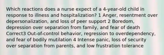 Which reactions does a nurse expect of a 4-year-old child in response to illness and hospitalization? 1 Anger, resentment over depersonalization, and loss of peer support 2 Boredom, depression over separation from family, and fear of death Correct3 Out-of-control behavior, regression to overdependency, and fear of bodily mutilation 4 Intense panic, loss of security over separation from parents, and low frustration tolerance