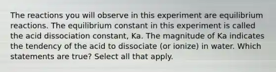 The reactions you will observe in this experiment are equilibrium reactions. The equilibrium constant in this experiment is called the acid dissociation constant, Ka. The magnitude of Ka indicates the tendency of the acid to dissociate (or ionize) in water. Which statements are true? Select all that apply.