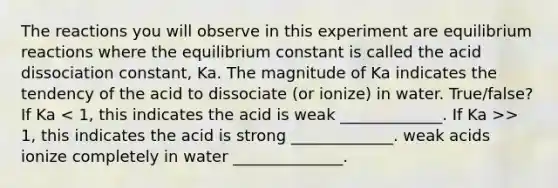 The reactions you will observe in this experiment are equilibrium reactions where the equilibrium constant is called the acid dissociation constant, Ka. The magnitude of Ka indicates the tendency of the acid to dissociate (or ionize) in water. True/false? If Ka > 1, this indicates the acid is strong _____________. weak acids ionize completely in water ______________.