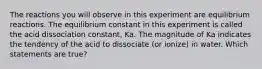 The reactions you will observe in this experiment are equilibrium reactions. The equilibrium constant in this experiment is called the acid dissociation constant, Ka. The magnitude of Ka indicates the tendency of the acid to dissociate (or ionize) in water. Which statements are true?