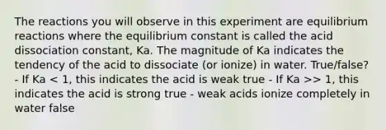 The reactions you will observe in this experiment are equilibrium reactions where the equilibrium constant is called the acid dissociation constant, Ka. The magnitude of Ka indicates the tendency of the acid to dissociate (or ionize) in water. True/false? - If Ka > 1, this indicates the acid is strong true - weak acids ionize completely in water false