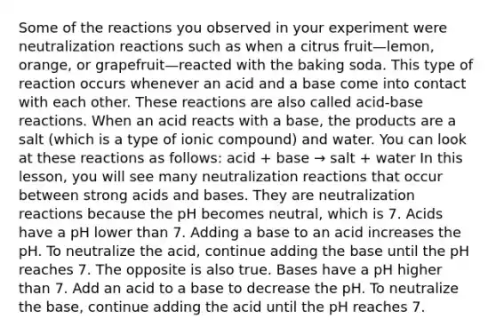 Some of the reactions you observed in your experiment were neutralization reactions such as when a citrus fruit—lemon, orange, or grapefruit—reacted with the baking soda. This type of reaction occurs whenever an acid and a base come into contact with each other. These reactions are also called acid-base reactions. When an acid reacts with a base, the products are a salt (which is a type of ionic compound) and water. You can look at these reactions as follows: acid + base → salt + water In this lesson, you will see many neutralization reactions that occur between strong acids and bases. They are neutralization reactions because the pH becomes neutral, which is 7. Acids have a pH lower than 7. Adding a base to an acid increases the pH. To neutralize the acid, continue adding the base until the pH reaches 7. The opposite is also true. Bases have a pH higher than 7. Add an acid to a base to decrease the pH. To neutralize the base, continue adding the acid until the pH reaches 7.