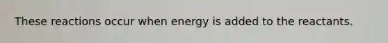 These reactions occur when energy is added to the reactants.