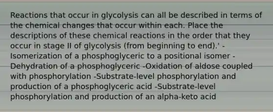 Reactions that occur in glycolysis can all be described in terms of the chemical changes that occur within each. Place the descriptions of these chemical reactions in the order that they occur in stage II of glycolysis (from beginning to end).' -Isomerization of a phosphoglyceric to a positional isomer -Dehydration of a phosphoglyceric -Oxidation of aldose coupled with phosphorylation -Substrate-level phosphorylation and production of a phosphoglyceric acid -Substrate-level phosphorylation and production of an alpha-keto acid