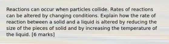 Reactions can occur when particles collide. Rates of reactions can be altered by changing conditions. Explain how the rate of reaction between a solid and a liquid is altered by reducing the size of the pieces of solid and by increasing the temperature of the liquid. [6 marks]