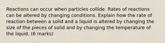 Reactions can occur when particles collide. Rates of reactions can be altered by changing conditions. Explain how the rate of reaction between a solid and a liquid is altered by changing the size of the pieces of solid and by changing the temperature of the liquid. (6 marks)