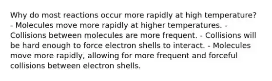 Why do most reactions occur more rapidly at high temperature? - Molecules move more rapidly at higher temperatures. - Collisions between molecules are more frequent. - Collisions will be hard enough to force electron shells to interact. - Molecules move more rapidly, allowing for more frequent and forceful collisions between electron shells.