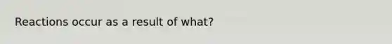 Reactions occur as a result of what?