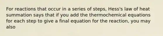 For reactions that occur in a series of steps, Hess's law of heat summation says that if you add the thermochemical equations for each step to give a final equation for the reaction, you may also