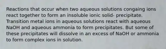 Reactions that occur when two aqueous solutions congaing ions react together to form an insoluble ionic solid- precipitate. Transition metal ions in aqueous solutions react with aqueous NaOH and aqueous ammonia to form precipitates. But some of these precipitates will dissolve in an excess of NaOH or ammonia to form complex ions in solution.