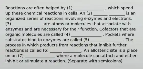 Reactions are often helped by (1) _______________ , which speed up these chemical reactions in cells. An (2) _______ ________ is an organized series of reactions involving enzymes and electrons. (3) _______________ are atoms or molecules that associate with enzymes and are necessary for their function. Cofactors that are organic molecules are called (4) _______________ . Pockets where substrates bind to enzymes are called (5) _______ ________ . The process in which products from reactions that inhibit further reactions is called (6) ______ _________. An allosteric site is a place on an (7) _______________ where a molecule can attach and either inhibit or stimulate a reaction. (Separate with semicolons)