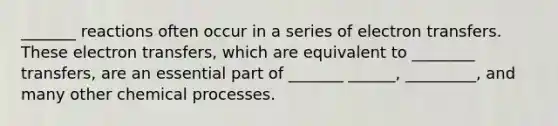 _______ reactions often occur in a series of electron transfers. These electron transfers, which are equivalent to ________ transfers, are an essential part of _______ ______, _________, and many other chemical processes.