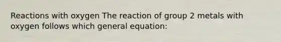 Reactions with oxygen The reaction of group 2 metals with oxygen follows which general equation: