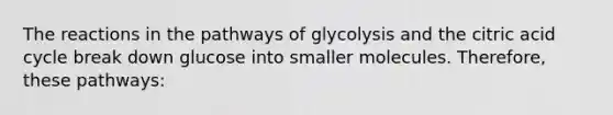 The reactions in the pathways of glycolysis and the citric acid cycle break down glucose into smaller molecules. Therefore, these pathways: