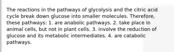 The reactions in the pathways of glycolysis and the citric acid cycle break down glucose into smaller molecules. Therefore, these pathways: 1. are anabolic pathways. 2. take place in animal cells, but not in plant cells. 3. involve the reduction of glucose and its metabolic intermediates. 4. are catabolic pathways.