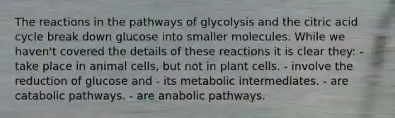 The reactions in the pathways of glycolysis and the citric acid cycle break down glucose into smaller molecules. While we haven't covered the details of these reactions it is clear they: - take place in animal cells, but not in plant cells. - involve the reduction of glucose and - its metabolic intermediates. - are catabolic pathways. - are anabolic pathways.