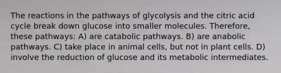 The reactions in the pathways of glycolysis and the citric acid cycle break down glucose into smaller molecules. Therefore, these pathways: A) are catabolic pathways. B) are anabolic pathways. C) take place in animal cells, but not in plant cells. D) involve the reduction of glucose and its metabolic intermediates.