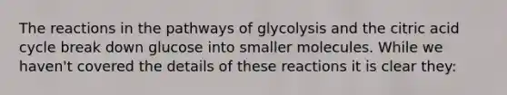 The reactions in the pathways of glycolysis and the citric acid cycle break down glucose into smaller molecules. While we haven't covered the details of these reactions it is clear they: