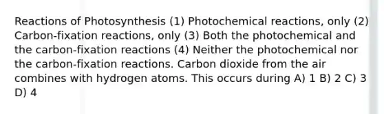 Reactions of Photosynthesis (1) Photochemical reactions, only (2) Carbon-fixation reactions, only (3) Both the photochemical and the carbon-fixation reactions (4) Neither the photochemical nor the carbon-fixation reactions. Carbon dioxide from the air combines with hydrogen atoms. This occurs during A) 1 B) 2 C) 3 D) 4