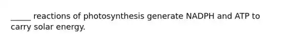 _____ reactions of photosynthesis generate NADPH and ATP to carry solar energy.