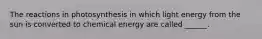 The reactions in photosynthesis in which light energy from the sun is converted to chemical energy are called ______.