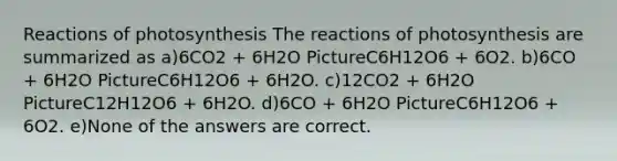 Reactions of photosynthesis The reactions of photosynthesis are summarized as a)6CO2 + 6H2O PictureC6H12O6 + 6O2. b)6CO + 6H2O PictureC6H12O6 + 6H2O. c)12CO2 + 6H2O PictureC12H12O6 + 6H2O. d)6CO + 6H2O PictureC6H12O6 + 6O2. e)None of the answers are correct.