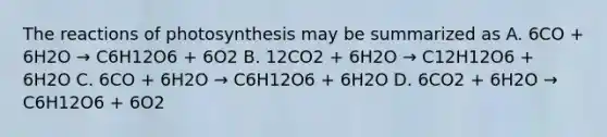 The reactions of photosynthesis may be summarized as A. 6CO + 6H2O → C6H12O6 + 6O2 B. 12CO2 + 6H2O → C12H12O6 + 6H2O C. 6CO + 6H2O → C6H12O6 + 6H2O D. 6CO2 + 6H2O → C6H12O6 + 6O2