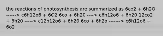 the reactions of photosynthesis are summarized as 6co2 + 6h2O ------> c6h12o6 + 6O2 6co + 6h20 ----> c6h12o6 + 6h20 12co2 + 6h20 -----> c12h12o6 + 6h20 6co + 6h2o -------> c6h12o6 + 6o2