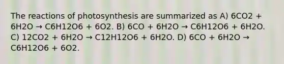 The reactions of photosynthesis are summarized as A) 6CO2 + 6H2O → C6H12O6 + 6O2. B) 6CO + 6H2O → C6H12O6 + 6H2O. C) 12CO2 + 6H2O → C12H12O6 + 6H2O. D) 6CO + 6H2O → C6H12O6 + 6O2.