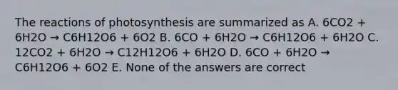 The reactions of photosynthesis are summarized as A. 6CO2 + 6H2O → C6H12O6 + 6O2 B. 6CO + 6H2O → C6H12O6 + 6H2O C. 12CO2 + 6H2O → C12H12O6 + 6H2O D. 6CO + 6H2O → C6H12O6 + 6O2 E. None of the answers are correct