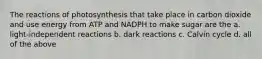 The reactions of photosynthesis that take place in carbon dioxide and use energy from ATP and NADPH to make sugar are the a. light-independent reactions b. dark reactions c. Calvin cycle d. all of the above