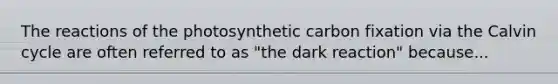 The reactions of the photosynthetic carbon fixation via the Calvin cycle are often referred to as "the dark reaction" because...