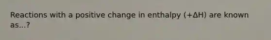 Reactions with a positive change in enthalpy (+ΔH) are known as...?