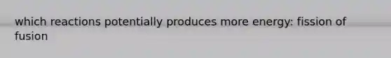 which reactions potentially produces more energy: fission of fusion
