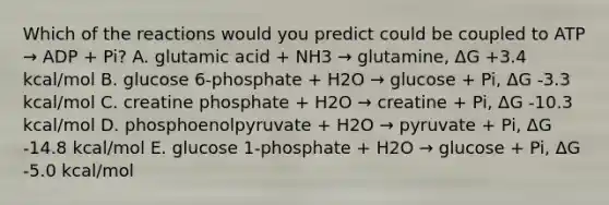 Which of the reactions would you predict could be coupled to ATP → ADP + Pi? A. glutamic acid + NH3 → glutamine, ΔG +3.4 kcal/mol B. glucose 6-phosphate + H2O → glucose + Pi, ΔG -3.3 kcal/mol C. creatine phosphate + H2O → creatine + Pi, ΔG -10.3 kcal/mol D. phosphoenolpyruvate + H2O → pyruvate + Pi, ΔG -14.8 kcal/mol E. glucose 1-phosphate + H2O → glucose + Pi, ΔG -5.0 kcal/mol