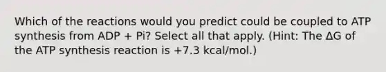 Which of the reactions would you predict could be coupled to ATP synthesis from ADP + Pi? Select all that apply. (Hint: The ΔG of the ATP synthesis reaction is +7.3 kcal/mol.)