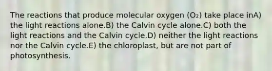 The reactions that produce molecular oxygen (O₂) take place inA) the light reactions alone.B) the Calvin cycle alone.C) both the light reactions and the Calvin cycle.D) neither the light reactions nor the Calvin cycle.E) the chloroplast, but are not part of photosynthesis.