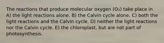 The reactions that produce molecular oxygen (O₂) take place in A) the <a href='https://www.questionai.com/knowledge/kSUoWrrvoC-light-reactions' class='anchor-knowledge'>light reactions</a> alone. B) the Calvin cycle alone. C) both the light reactions and the Calvin cycle. D) neither the light reactions nor the Calvin cycle. E) the chloroplast, but are not part of photosynthesis.