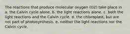 The reactions that produce molecular oxygen (O2) take place in a. the Calvin cycle alone. b. the light reactions alone. c. both the light reactions and the Calvin cycle. d. the chloroplast, but are not part of photosynthesis. e. neither the light reactions nor the Calvin cycle.