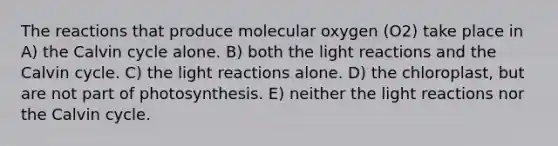 The reactions that produce molecular oxygen (O2) take place in A) the Calvin cycle alone. B) both the <a href='https://www.questionai.com/knowledge/kSUoWrrvoC-light-reactions' class='anchor-knowledge'>light reactions</a> and the Calvin cycle. C) the light reactions alone. D) the chloroplast, but are not part of photosynthesis. E) neither the light reactions nor the Calvin cycle.