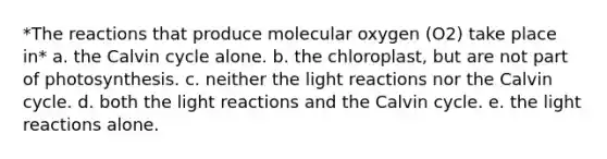 *The reactions that produce molecular oxygen (O2) take place in* a. the Calvin cycle alone. b. the chloroplast, but are not part of photosynthesis. c. neither the light reactions nor the Calvin cycle. d. both the light reactions and the Calvin cycle. e. the light reactions alone.